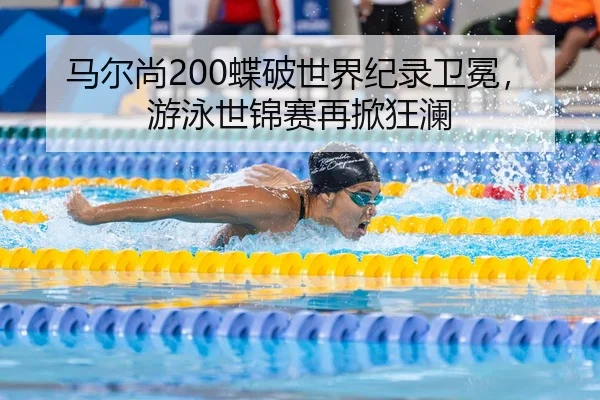 马尔尚200蝶破世界纪录卫冕，游泳世锦赛再掀狂澜