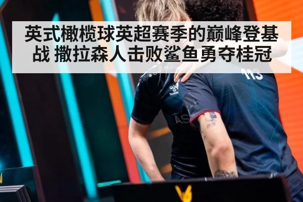英式橄榄球英超赛季的巅峰登基战 撒拉森人击败鲨鱼勇夺桂冠
