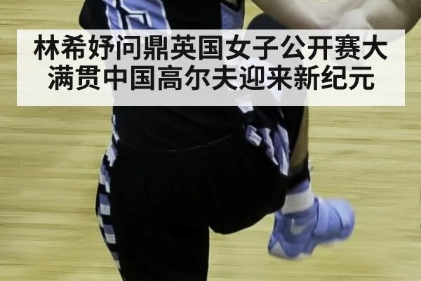林希妤问鼎英国女子公开赛大满贯中国高尔夫迎来新纪元